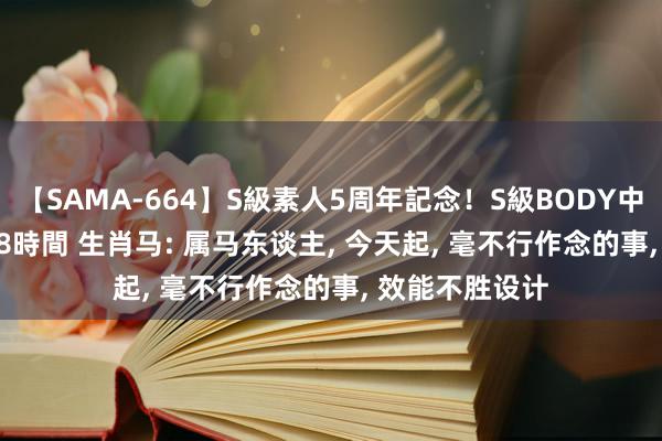 【SAMA-664】S級素人5周年記念！S級BODY中出しBEST30 8時間 生肖马: 属马东谈主, 今天起, 毫不行作念的事, 效能不胜设计