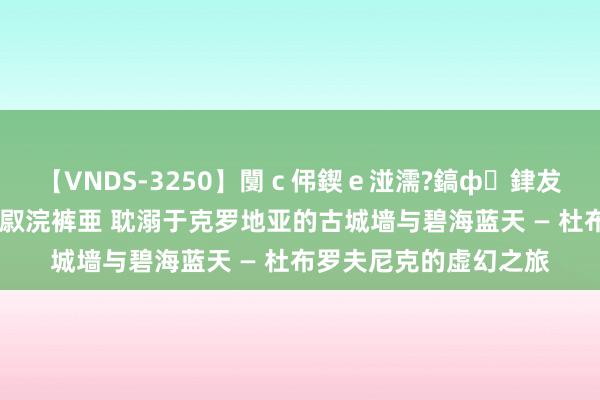 【VNDS-3250】闅ｃ伄鍥ｅ湴濡?鎬ф銉犮儵銉犮儵 娣倝銇叞浣裤亜 耽溺于克罗地亚的古城墙与碧海蓝天 — 杜布罗夫尼克的虚幻之旅