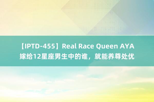 【IPTD-455】Real Race Queen AYA 嫁给12星座男生中的谁，就能养尊处优