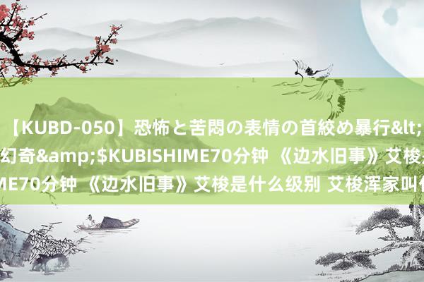 【KUBD-050】恐怖と苦悶の表情の首絞め暴行</a>2013-03-18幻奇&$KUBISHIME70分钟 《边水旧事》艾梭是什么级别 艾梭浑家叫什么？