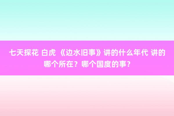 七天探花 白虎 《边水旧事》讲的什么年代 讲的哪个所在？哪个国度的事？