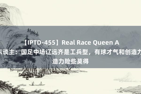 【IPTD-455】Real Race Queen AYA 媒体东谈主：国足中场辽远齐是工兵型，有球才气和创造力险些莫得