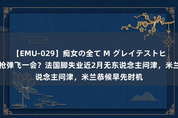 【EMU-029】痴女の全て M グレイテストヒッツ 4時間 让枪弹飞一会？法国脚失业近2月无东说念主问津，米兰恭候早先时机