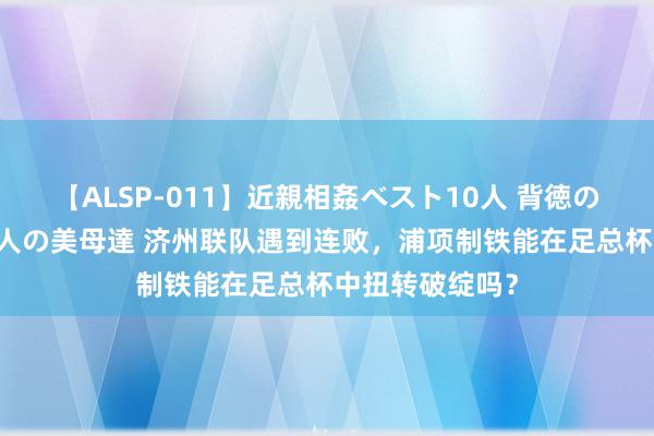 【ALSP-011】近親相姦ベスト10人 背徳の愛に溺れた10人の美母達 济州联队遇到连败，浦项制铁能在足总杯中扭转破绽吗？