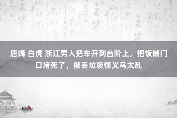 唐嫣 白虎 浙江男人把车开到台阶上，把饭铺门口堵死了，被丢垃圾怪义乌太乱