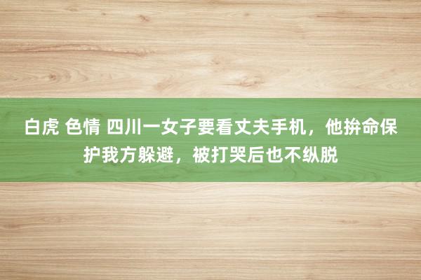 白虎 色情 四川一女子要看丈夫手机，他拚命保护我方躲避，被打哭后也不纵脱