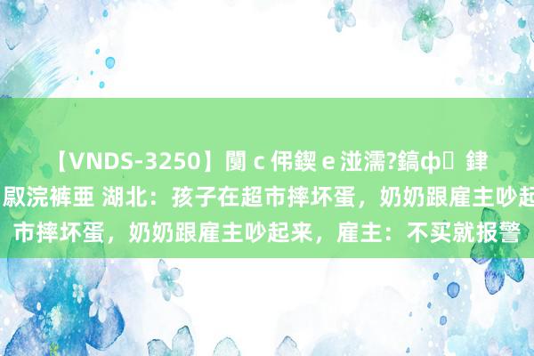 【VNDS-3250】闅ｃ伄鍥ｅ湴濡?鎬ф銉犮儵銉犮儵 娣倝銇叞浣裤亜 湖北：孩子在超市摔坏蛋，奶奶跟雇主吵起来，雇主：不买就报警