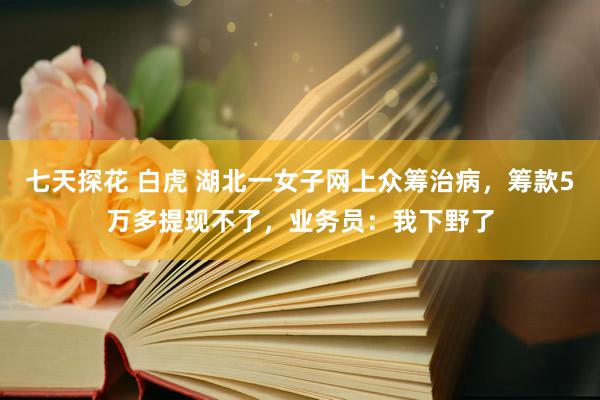 七天探花 白虎 湖北一女子网上众筹治病，筹款5万多提现不了，业务员：我下野了