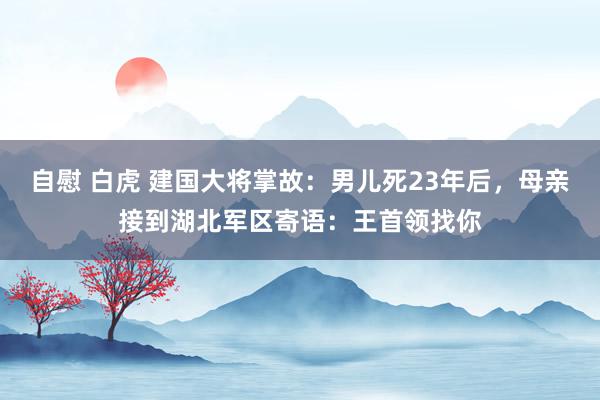 自慰 白虎 建国大将掌故：男儿死23年后，母亲接到湖北军区寄语：王首领找你