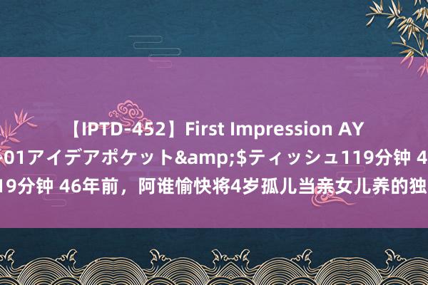 【IPTD-452】First Impression AYA</a>2009-05-01アイデアポケット&$ティッシュ119分钟 46年前，阿谁愉快将4岁孤儿当亲女儿养的独身女知青，如今如何了