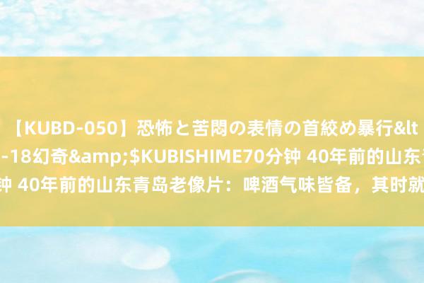 【KUBD-050】恐怖と苦悶の表情の首絞め暴行</a>2013-03-18幻奇&$KUBISHIME70分钟 40年前的山东青岛老像片：啤酒气味皆备，其时就卓绝“先进”了