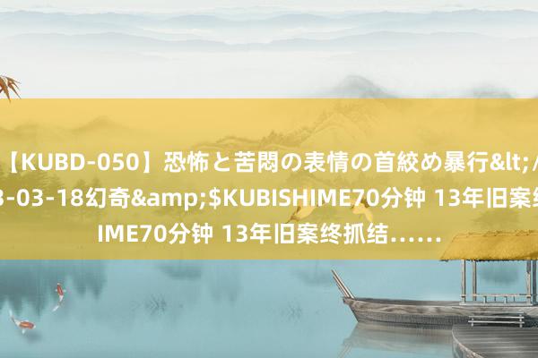 【KUBD-050】恐怖と苦悶の表情の首絞め暴行</a>2013-03-18幻奇&$KUBISHIME70分钟 13年旧案终抓结……