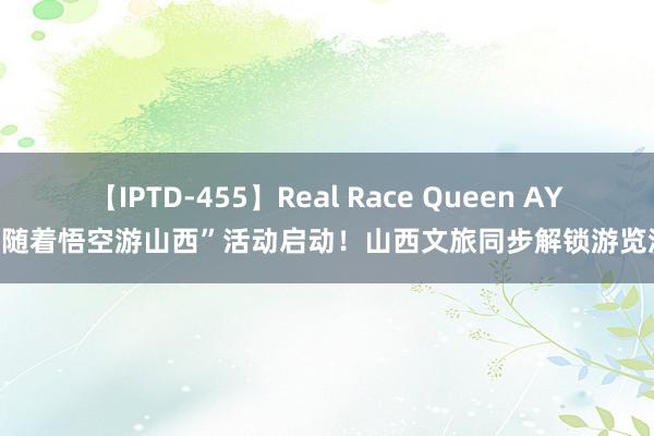 【IPTD-455】Real Race Queen AYA “随着悟空游山西”活动启动！山西文旅同步解锁游览流露