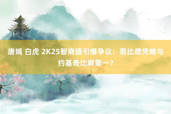 唐嫣 白虎 2K25智商值引爆争议：恩比德凭啥与约基奇比肩第一？