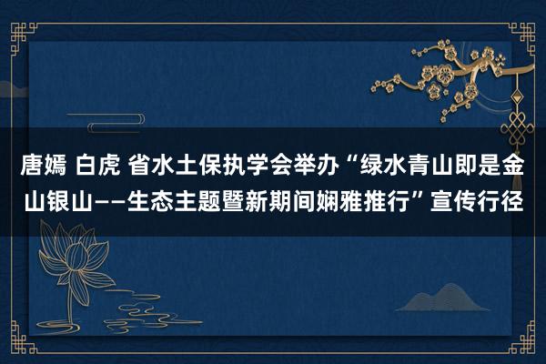 唐嫣 白虎 省水土保执学会举办“绿水青山即是金山银山——生态主题暨新期间娴雅推行”宣传行径