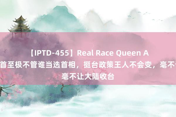 【IPTD-455】Real Race Queen AYA 日本前首至极不管谁当选首相，挺台政策王人不会变，毫不让大陆收台