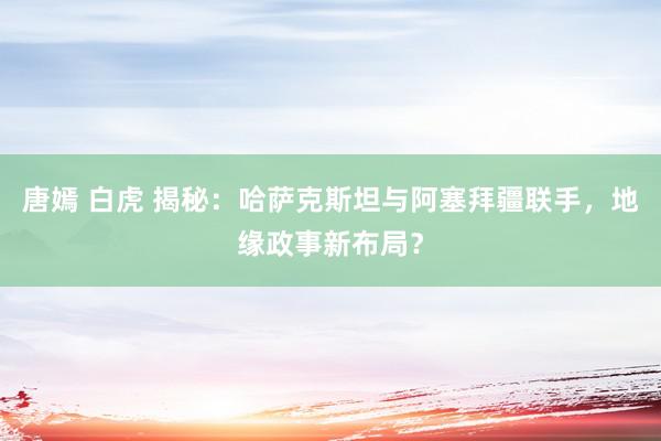 唐嫣 白虎 揭秘：哈萨克斯坦与阿塞拜疆联手，地缘政事新布局？