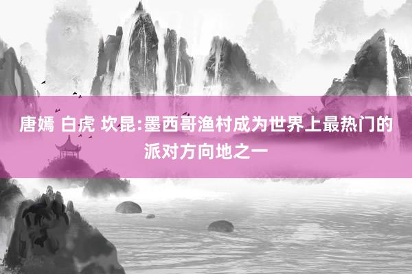 唐嫣 白虎 坎昆:墨西哥渔村成为世界上最热门的派对方向地之一