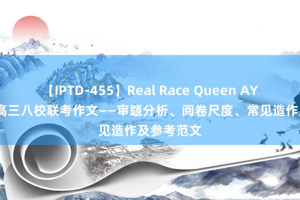 【IPTD-455】Real Race Queen AYA 2024年高三八校联考作文——审题分析、阅卷尺度、常见造作及参考范文