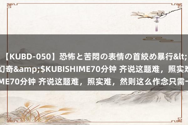 【KUBD-050】恐怖と苦悶の表情の首絞め暴行</a>2013-03-18幻奇&$KUBISHIME70分钟 齐说这题难，照实难，然则这么作念只需一招！