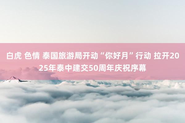 白虎 色情 泰国旅游局开动“你好月”行动 拉开2025年泰中建交50周年庆祝序幕