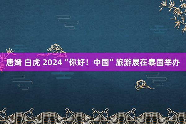 唐嫣 白虎 2024“你好！中国”旅游展在泰国举办