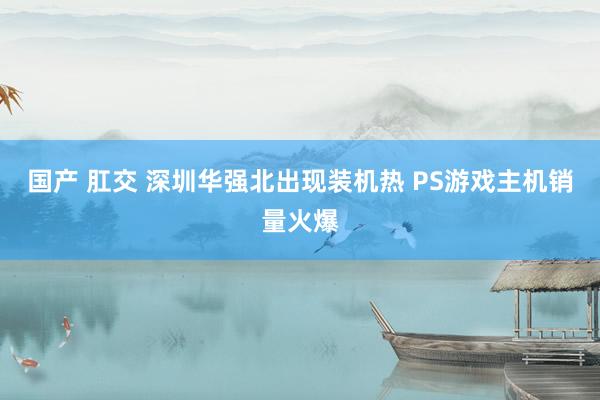 国产 肛交 深圳华强北出现装机热 PS游戏主机销量火爆