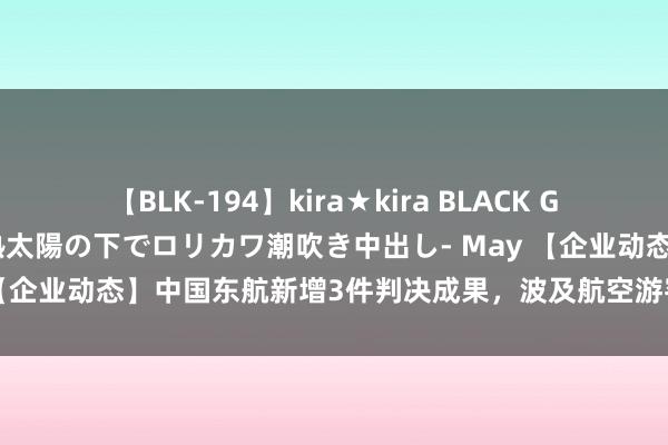 【BLK-194】kira★kira BLACK GAL 黒ギャル青姦露出-灼熱太陽の下でロリカワ潮吹き中出し- May 【企业动态】中国东航新增3件判决成果，波及航空游客运载条约纠纷