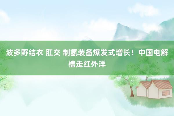 波多野结衣 肛交 制氢装备爆发式增长！中国电解槽走红外洋