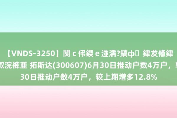 【VNDS-3250】闅ｃ伄鍥ｅ湴濡?鎬ф銉犮儵銉犮儵 娣倝銇叞浣裤亜 拓斯达(300607)6月30日推动户数4万户，较上期增多12.8%