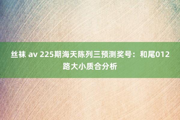 丝袜 av 225期海天陈列三预测奖号：和尾012路大小质合分析