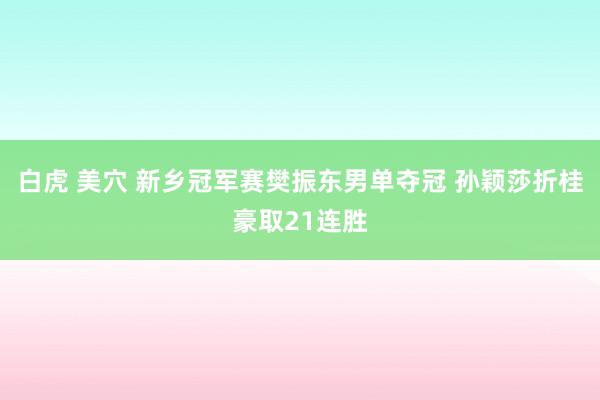 白虎 美穴 新乡冠军赛樊振东男单夺冠 孙颖莎折桂豪取21连胜