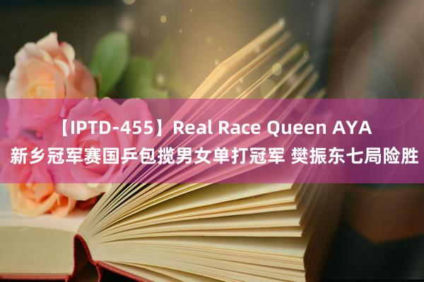 【IPTD-455】Real Race Queen AYA 新乡冠军赛国乒包揽男女单打冠军 樊振东七局险胜