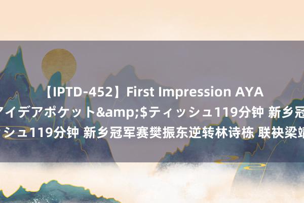 【IPTD-452】First Impression AYA</a>2009-05-01アイデアポケット&$ティッシュ119分钟 新乡冠军赛樊振东逆转林诗栋 联袂梁靖崑进半决赛