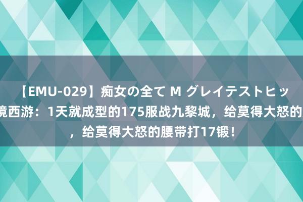 【EMU-029】痴女の全て M グレイテストヒッツ 4時間 梦境西游：1天就成型的175服战九黎城，给莫得大怒的腰带打17锻！