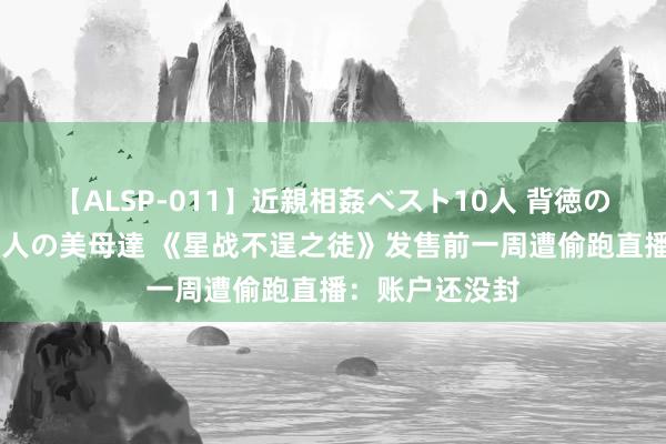 【ALSP-011】近親相姦ベスト10人 背徳の愛に溺れた10人の美母達 《星战不逞之徒》发售前一周遭偷跑直播：账户还没封