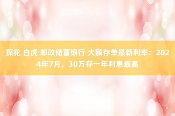 探花 白虎 邮政储蓄银行 大额存单最新利率：2024年7月，30万存一年利息最高