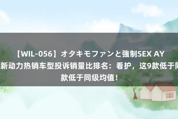 【WIL-056】オタキモファンと強制SEX AYA 二季度新动力热销车型投诉销量比排名：看护，这9款低于同级均值！