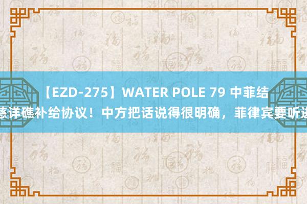 【EZD-275】WATER POLE 79 中菲结束慈详礁补给协议！中方把话说得很明确，菲律宾要听进去