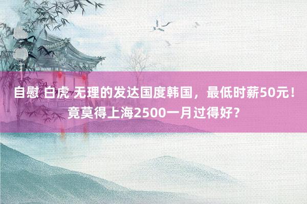 自慰 白虎 无理的发达国度韩国，最低时薪50元！竟莫得上海2500一月过得好？