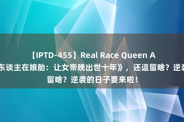 【IPTD-455】Real Race Queen AYA 极品巨作《东谈主在娘胎：让女帝晚出世十年》，还逗留啥？逆袭的日子要来啦！