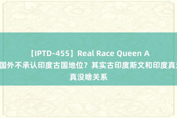 【IPTD-455】Real Race Queen AYA 为何国外不承认印度古国地位？其实古印度斯文和印度真没啥关系