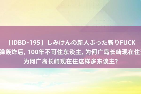 【IDBD-195】しみけんの新人ぶった斬りFUCK 6本番 被原枪弹轰炸后, 100年不可住东谈主, 为何广岛长崎现在住这样多东谈主?