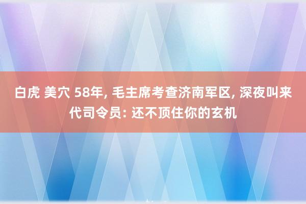 白虎 美穴 58年, 毛主席考查济南军区, 深夜叫来代司令员: 还不顶住你的玄机