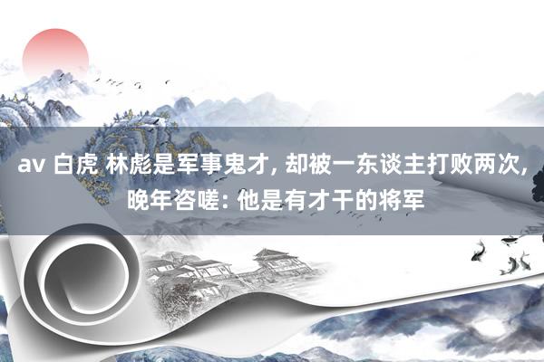 av 白虎 林彪是军事鬼才, 却被一东谈主打败两次, 晚年咨嗟: 他是有才干的将军