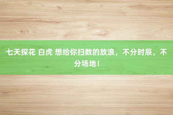 七天探花 白虎 想给你扫数的放浪，不分时辰，不分场地！