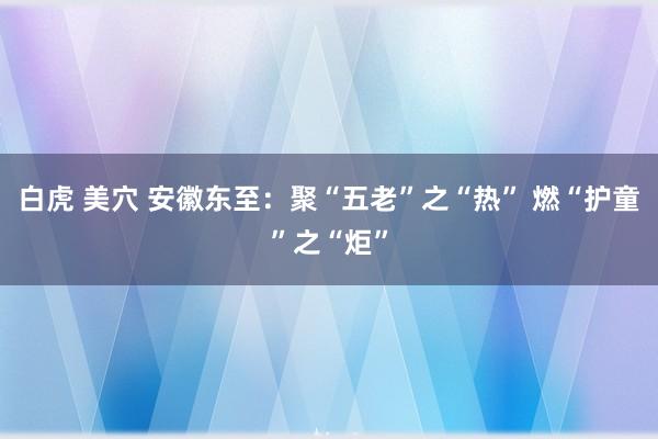 白虎 美穴 安徽东至：聚“五老”之“热” 燃“护童”之“炬”